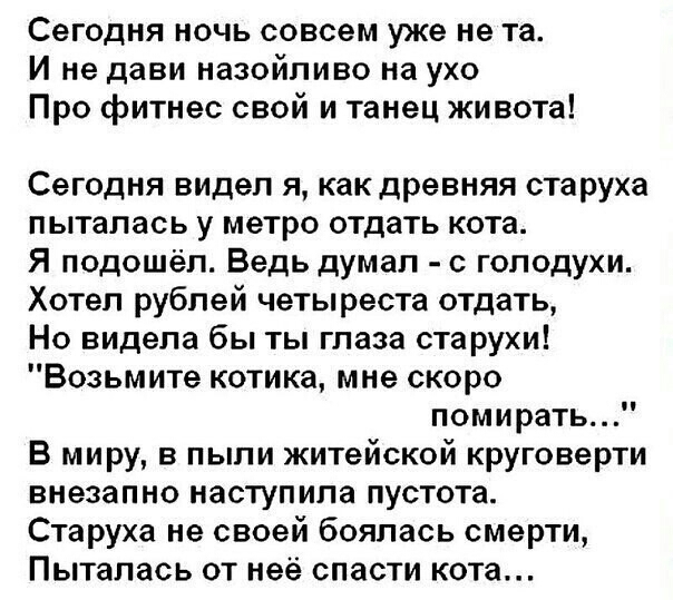 Сегодня ночь совсем уже не та И не дави назойливо на ухо Про фитнес свой и танец живота Сегодня видел я как древняя старуха пыталась у метро отдать кота Я подошёл Ведь думал с голодухи Хотел рублей четыреста отдать Но видела бы ты глаза старухи Возьмите котика мне скоро помирать В миру в пыли житейской круговерти внезапно наступила пустота Старуха не своей боялась смерти Пыталась от неё спасти кот