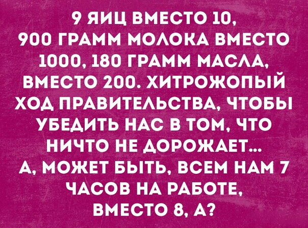 9 ЯИЦ ВМЕСТО 10 900 ГРАММ МОАОКА ВМЕСТО 1000 180 ГРАММ МАСАА ВМ ЕСТО 200 ХИТРОЖОПЫЙ ХОА ПРАВИТЕАЬСТВА ЧТОБЫ УБЕАИТЬ НАС В ТОМ ЧТО НИЧТО НЕ АОРОЖАЕТ А МОЖЕТ БЫТЬ ВСЕМ НАМ 7 ЧАСОВ НА РАБОТЕ ВМЕСТО 8 А