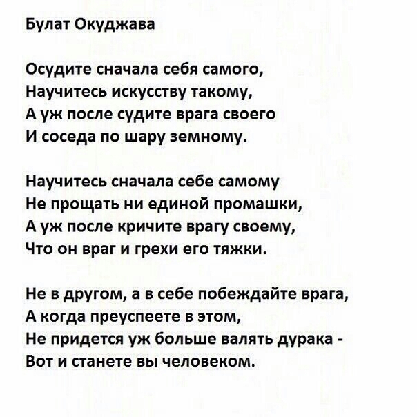 Булат Окуджава Осудите сначала себя самого Научитесь искусству такому А уж после судите врага своего и соседа по шару земному Научитесь сначала себе самому Не прощать ни единой промашки А уж после кричите врагу своему Что он враг и грехи его тяжки Не в другом а в себе побеждайте врага А когда преуспеете в этом Не придется уж больше валять дурака Вот и станете вы человеком