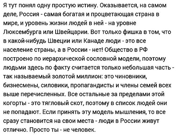 Я тут понял одну простую истину Оказывается на самом Деле РОССИЯ самая богатая И процветающая страна В мире и уровень жизни людей в ней на уровне Люксембурга или Швейцарии Вот только фишка в том что в какойнибудь Швеции или Канаде люди это все население страны а в России нет общество в РФ ПОСТРОеНО ПО иерархической СОСПОБНОЙ модели ПОЭТОМУ ЛЮДЬМИ здесь ПО факту считается ТОЛЬКО Небольшая часть так