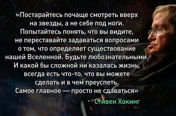 Постарайтесь почаще смотреть вверх на звезды а не себе под ноги Попытайтесь понять что вы видите не переставайте задаваться вопросами о том что определяет существование нашей Вселенной Будьте любознательнымуіи И какой бы сложной ни казалась жизнь всегда есть что то что вы можете сделать и в чем преуспеть Самое главное просто не сд ваться Сгивен Хокинг