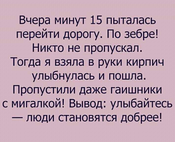 Вчера минут 15 пыталась перейти дорогу По зебре Никто не пропускал Тогда я взяла в руки кирпич улыбнулась и пошла Пропустили даже гаишники с мигалкой Вывод улыбайтесь люди становятся добрее