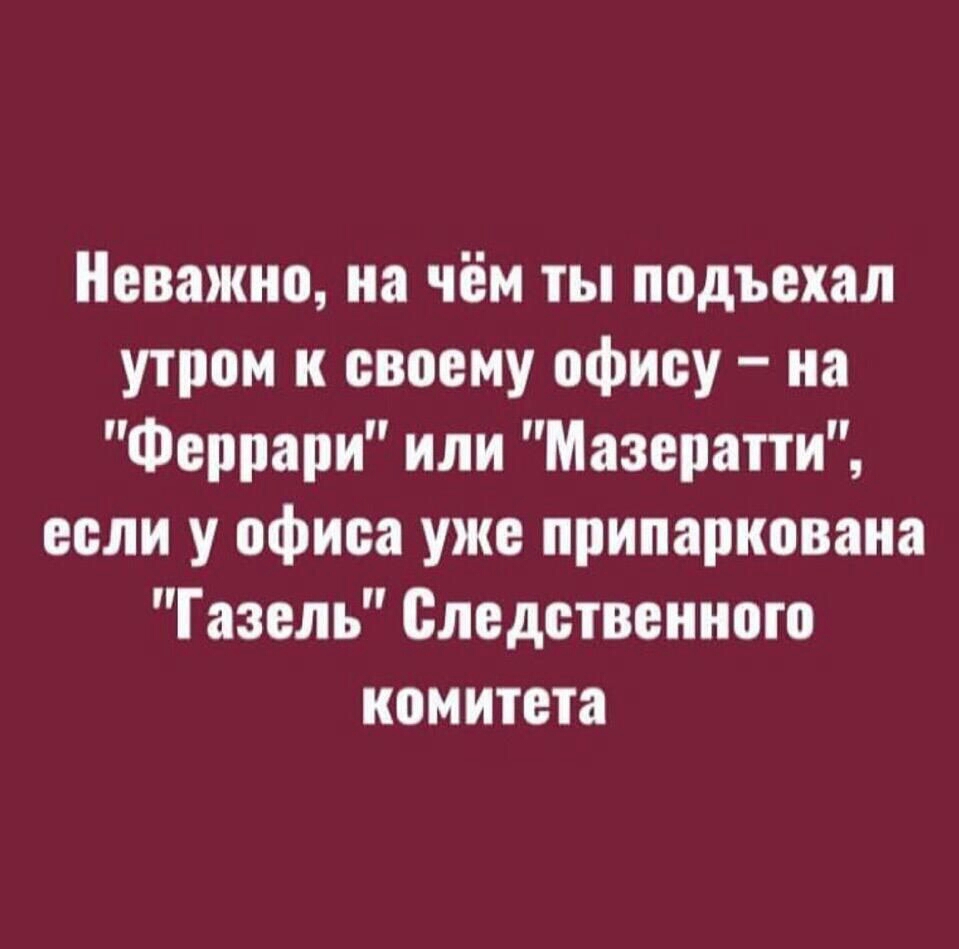Неважно на чём ты подъехал утром и своему офису на Феррари или Мазератти если у офиса уже припаркована Газель Следственного комитета