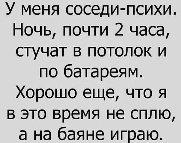 У меня соседи психи Ночь почти 2 часа стучат в потолок и по батареям Хорошо еще что я в это время не сплю а на баяне играю