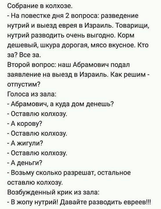 Собрание в колхозе На повестке дня 2 вопроса разведение нутрий и выезд еврея в Израиль Товарищи нутрий разводить очень выгодно Корм дешевый шкура дорогая мясо вкусное Кто за Все за Второй вопрос наш Абрамович подал заявление на выезд в Израиль Как решим отпустим Голоса из зала Абрамович а куда дом денешь Оставпю колхозу А корову Оставлю колхозу А жигули Оставпю колхозу А деньги Возьму сколько разр