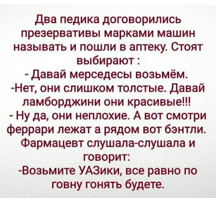 Два педика договорились презервативы марками машин называть и пошли в аптеку Стоят выбирают давай мерседесы возьмём Нет они слишком толстые давай ламборджини они красивые Ну да они неплохие А вот смотри феррари лежат а рядом вот бэнтли Фармацевт слушала слушала и говорит Возьмите УАЗики все равно по говну гонять будете