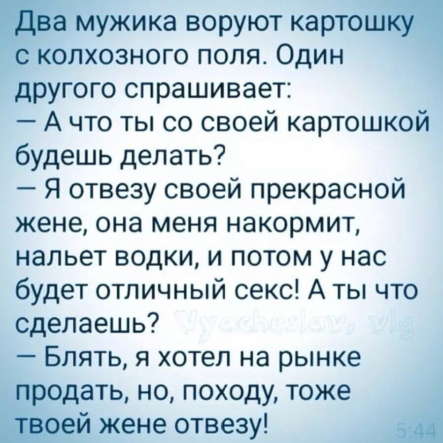 Два мужика воруют картошку с колхозного поля Один другого спрашивает А что ты со своей картошкой будешь делать Я отвезу своей прекрасной жене она меня накормит нальет водки и потом у нас будет отличный секс А ты что сделаешь Блять я хотел на рынке продать но походу тоже твоей жене отвезу 544