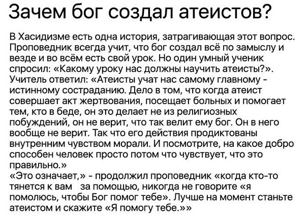 Зачем бог создал атеистов В Хасидизме есть одна история затрагивающая этот вопрос Проповедник всегда учит что бог создал всё по замыслу и везде и во всём есть свой урок Но один умный ученик спросил какому уроку нас должны научить атеисты Учитель ответил Атеисты учат нас самому главному истинному состраданию дело в том что когда атеист совершает акт жертвования посещает больных и помогает тем кто в