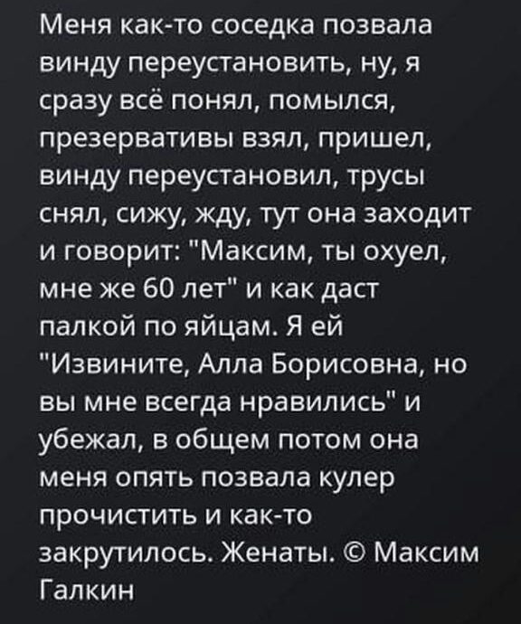 Меня как то соседка позвала винду переустановить ну я сразу всё понял помылся презервативы взял пришел винду переустановил трусы снял сижу жду тут она заходит и говорит Максим ты охуеп мне же 60 лет и как даст палкой по яйцам Я ей Извините Алла Борисовна но вы мне всегда нравились и убежал в общем потом она меня опять позвала кулер прочистить и както закрутилось Женаты Максим Галкин