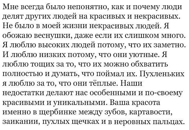 МНЕ всегда бЬіЛО непонятно как И почему ЛЮДИ делят других людей на красивых и некрасивых Не было в моей жизни некрасивых людей Я обожаю веснушки даже если их слишком много Я люблю высоких людей потому что их заметно И люблю низких потому что они уютные Я ЛЮБЛЮ ТОЩИХ за ТО ЧТО ИХ МОЖНО обхватить полностью и думать что поймал их Пухленьких я люблю за то что они тёплые Наши недостатки делают нас особ