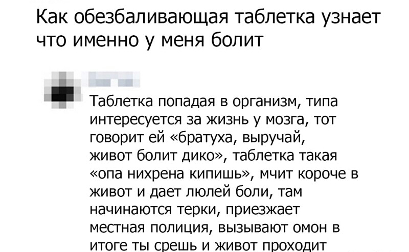 Как обезбапивающая таблетка узнает что именно у меня болит Таблетка попадая в организм типа интересуется за жизнь у мозга тот говорит ей братуха выручай живот болит дико таблетка такая опа нихрена кипишь мчит короче в живот и дает люлей боли там начинаются терки приезжает местная полиция вызывают омон в итоге ты срешь и живот проходит