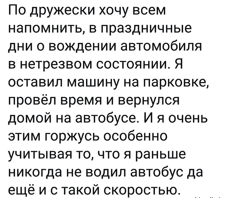 По дружески хочу всем напомнить в праздничные дни 0 вождении автомобиля в нетрезвом состоянии Я оставил машину на парковке провёл время и вернулся домой на автобусе И я очень этим горжусь особенно учитывая то что я раньше никогда не водил автобус да ещё и с такой скоростью
