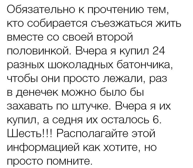 Обязательно к прочтению тем кто собирается съезжаться жить вместе со своей второй половинкой Вчера я купил 24 разных шоколадных батончика чтобы они просто лежали раз в денечек можно было бы захавать по штучке Вчера я их купил а седня их осталось 6 Шесть Располагайте этой информацией как хотите но просто помните