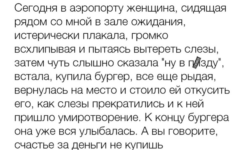 Сегодня в аэропорту женщина сидящая рядом со мной в зале ожидания истерически плакала громко всхлипывая и пытаясь вытереть слезы затем чуть слышно сказала ну в гЫзду встала купила бургер все еще рыдая вернулась на место и стоило ей откусить его как слезы прекратились и к ней пришло умиротворение К концу бургера она уже вся улыбалась А вы говорите счастье за деньги не купишь