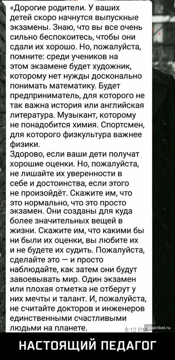 Дорогие родители У ваших детей скоро начнутся выпускные экзамены Знаю что вы все очень сильно беспокоитесь чтобы они сдали их хорошо Но пожалуйста помните среди учеников на этом экзамене будет художник которому нет нужды досконально понимать математику Будет предприниматель для которого не так важна история или английская литература Музыкант которому не понадобится химия Спортсмен для которого физ