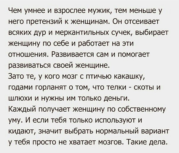 Чем умнее и взрослее мужик тем меньше у него претензий к женщинам Он отсеивает всяких дУр и меркантипьных сучек выбирает женщину по себе и работает на эти отношения Развивается сам и помогает развиваться своей женщине Зато те у кого мозг с птичью какашку годами горланят о том что телки скоты и шлюхи и нужны им только деньги Каждый получает женщину по собственному уму И если тебя только используют 
