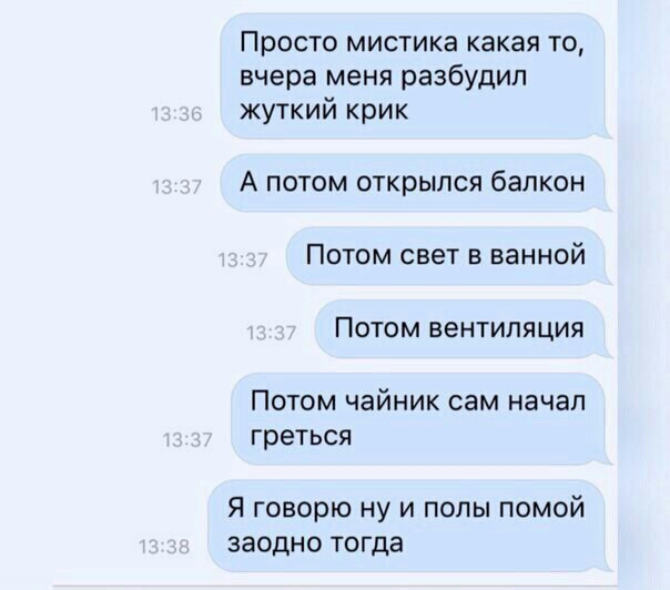 Просто мистика какая то вчера меня разбудил жуткий крик А ПОТОМ ОТКРЫЛСЯ балкон ПОТОМ свет В ванной ПОТОМ ВЕНТИЛЯЦИЯ ПОТОМ чайник сам начал греться Я говорю ну и полы помой заодно тогда