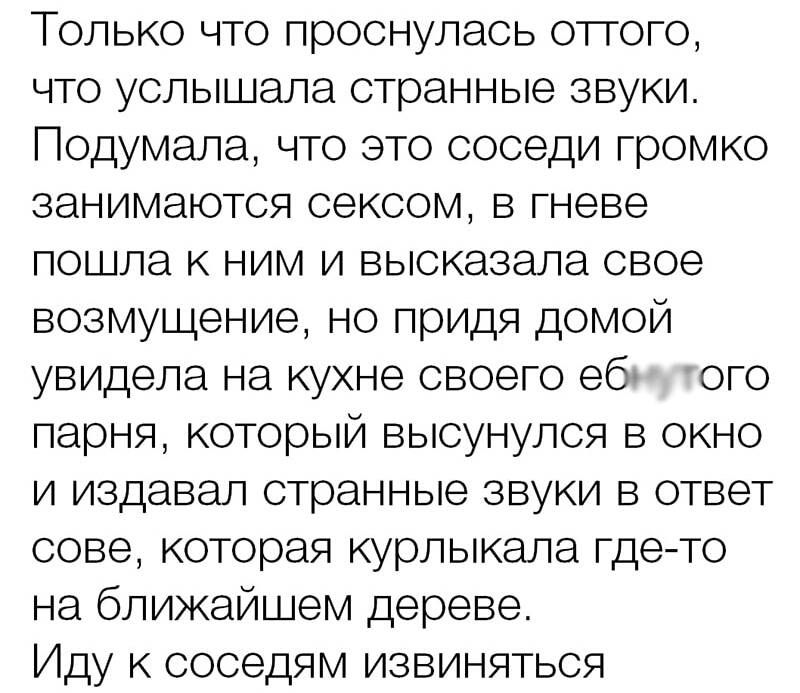 Только что проснулась отгого что услышала странные звуки Подумала что это соседи громко занимаются сексом в гневе пошла к ним и высказала свое возмущение но придя домой увидела на кухне своего еб ого парня который высунулся в окно и издавал странные звуки в ответ сове которая курлыкала гдето на ближайшем дереве Иду к соседям извиняться