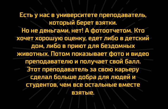 Есть унасв университете преподаватель который Берет взятки Но не деньгами нет А фотоотчетом Кто хочет хорошую оценку едет лиБо в детский дом либо в приют для Бездомных животных Потом показывает фото и видео преподавателю и получает свой _балл Этот преподаватель за свою карьеру сделал большедобрадля людей и студентов чем все остальные вместе взятые