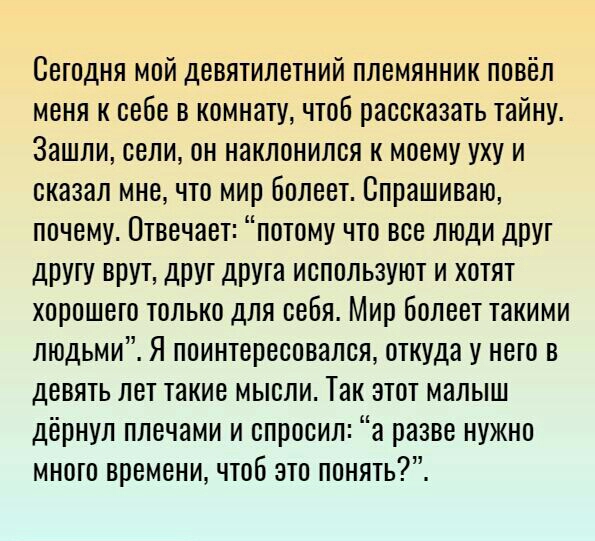 Сегодня мой девятилетний племянник повёл меня к себе в комнату чтоб рассказать тайну Зашли сели он наклонился к моему уху и сказал мне что мир болеет Спрашиваю почему Отвечает потому что все люди друт дрУгу ВПУТ ДРУГ ДРУТЭ ИСПОЛЬЗУЮТ И ХОТЯТ ХОРОШЭТО ТОЛЬКО ДЛЯ себя Мир бОЛВВТ такими людьми Я поинтересовался откуда у него в девять лет такие мысли Так этот малыш дёрнул плечами и спросил а разве нуж