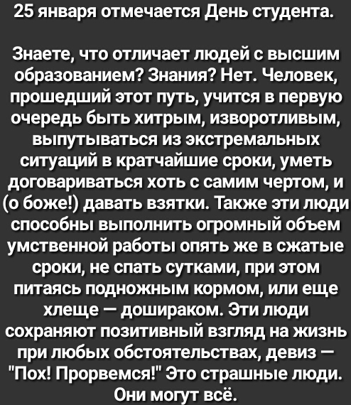 25 января отмечается день студента Знаете что отличает людей с высшим образованием Знания Нет Человек прошедший этот путь учится в первую очередь быть хитрым изворотливым выпутываться из экстремальных ситуаций в кратчайшие сроки уметь договариваться хоть с самим чертом и о боже давать взятки Также эти люди способны выполнить огромный объем умственной работы опять же в сжатые сроки не спать сутками