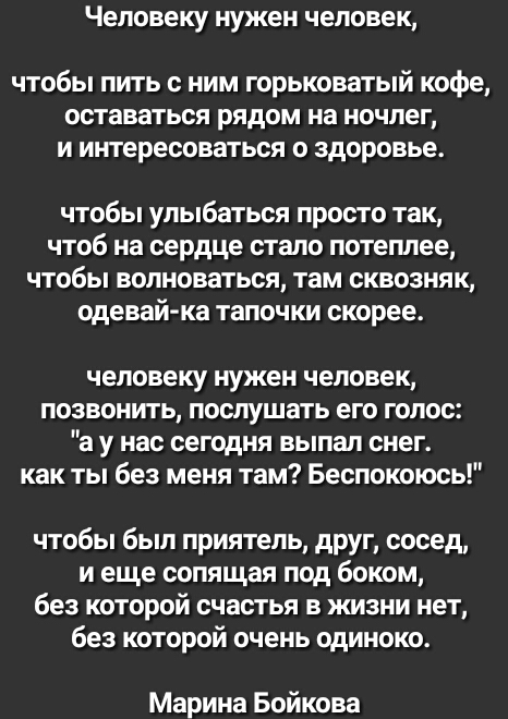 Человеку нужен человек чтобы пить с ним горьковатый кофе оставаться рядом на ночлег и интересоваться о здоровье чтобы улыбаться просто так чтоб на сердце стало потеплее чтобы волноваться там сквозняк одевай ка тапочки скорее человеку нужен человек позвонить послушать его голос а у нас сегодня выпал снег как ты без меня там Беспокоюсь чтобы был приятель друг сосед и еще сопящая под боком без которо