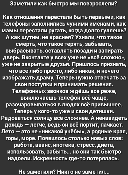 Заметили как быстро мы повзрослели Как отношения перестали быть первыми как телефоны заполнились чужими именами как мамы перестали ругать когда долго гуляешь А как шутим не краснея Узнали что такое смерть что такое терять забывать выбрасывать оставлять позади и запирать дверь Вконтакте у всех уже не всё сложно уже не закрытые друзья Пришлось признать что всё либо просто либо никак и нечего изображ