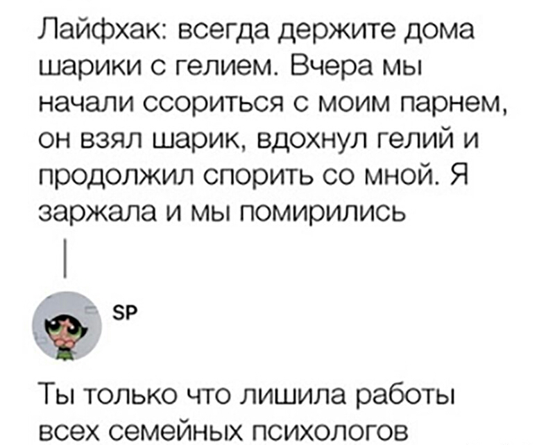Лайфхак всегда держите дома шарики с гелием Вчера мы начали ссориться с моим парнем он взял шарик вдохнул гелий и продолжил спорить со мной Я заржала и мы помирились зр Ты только что лишила работы всех семейных психологов