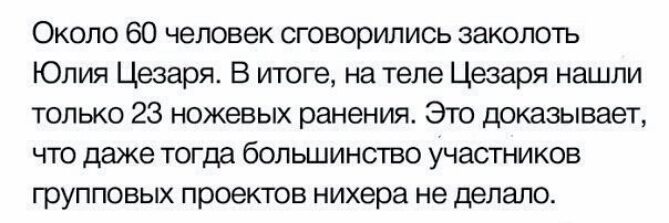Около 60 человек сговорились заколоть Юлия Цезаря В итоге на теле Цезаря нашли только 23 ножевых ранения Это доказывает что даже тогда большинство участников групповых проектов нихера не делало