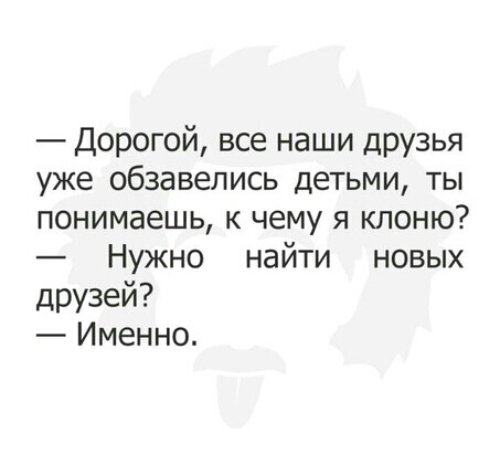 Дорогой все наши друзья уже обзавелись детьми ты понимаешь к чему я клоню Нужно найти новых друзей Именно
