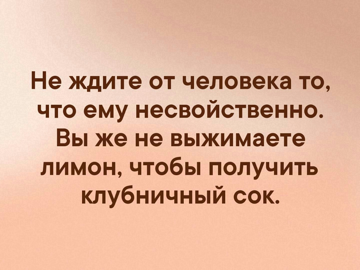 Не ждите от человека то что ему несвойственно Вы же не выжимаете лимон чтобы получить клубничный сок