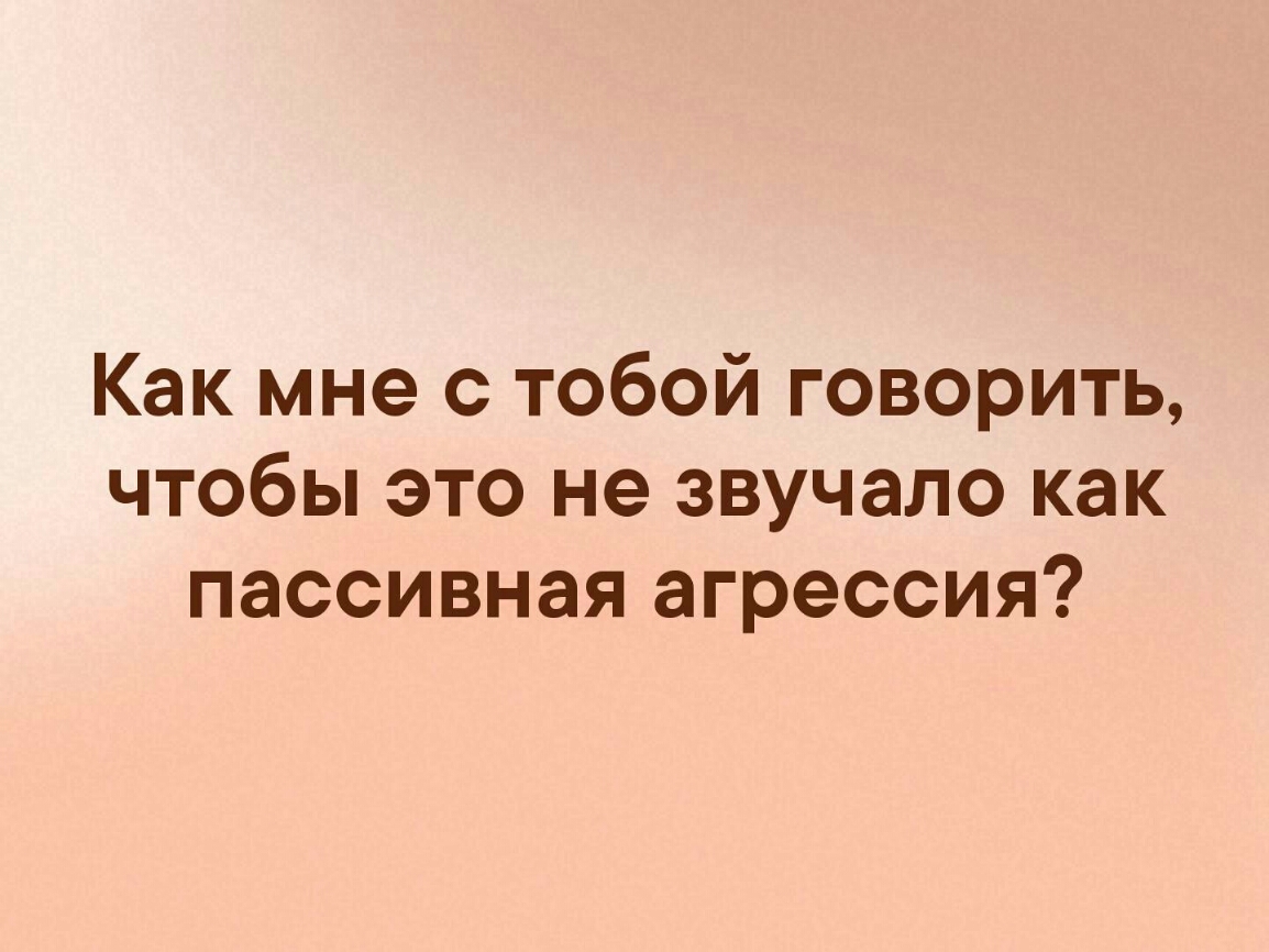 Как мне с тобой говорить чтобы это не звучало как пассивная агрессия