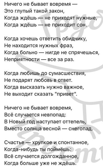 Ничего не бывает вовремя 7 Это глупый такой закон Когда ждёшь не приходят нужные Когда ждёшь не приходит сон Когда хочешь ответить обидчику Не находится нужных Фраз Когда больно нигде не спрячешься Неприятности все за раз Когда любишь до сумасшествия Не подарят любовь в ответ Когда высказать нужно важное Не выходит сказать привет Ничего не бывает вовремя Всё случается невпопад В Новый год наступае