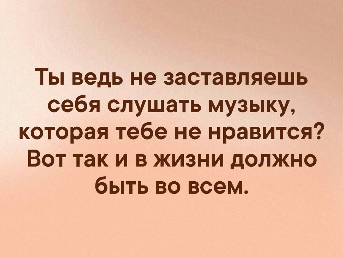 Ты ведь не заставляешь себя слушать музыку которая тебе не нравится Вот так и в жизни должно быть во всем