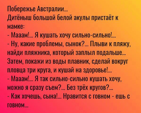 Побережье Австралии Дитёныш Большой белой акулыпристаётк мамке Мааам Я кушать хочу сильно сильно Ну какие проблемы сынок Плыви к пляжу найди пляжника который ааплыл подалЬше Затем покажи из воды плавник сделай вокруг пловца три крута и кушай на здоровье Мааам Я так сильно сильно кушать хочу можно я сразу съем Без трёх кругов Как хочешь сына Нравится с говном ешь с говном