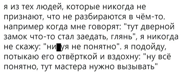 я из тех людей которые никогда не признают что не разбираются в чёито например когда мне говорят тут дверной замок чт0то стал заедать глянь я никогда не скажу ниуя не понятно я подойду потыкаю его отвёрткой и вздохну ну всё понятно тут мастера нужно вызывать