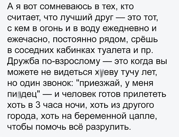 А я вот сомневаюсь в тех кто считает что лучший друг это тот с кем в огонь и в воду ежедневно и ежечасно постоянно рядом срёшь в соседних кабинках туалета и пр Дружба по взрослому это когда вы можете не видеться уеву тучу лет но один звонок приезжай у меня пи пдец и человек готов прилететь хоть в 3 часа ночи хоть из другого города хоть на беременной цаппе чтобы помочь всё разрулить