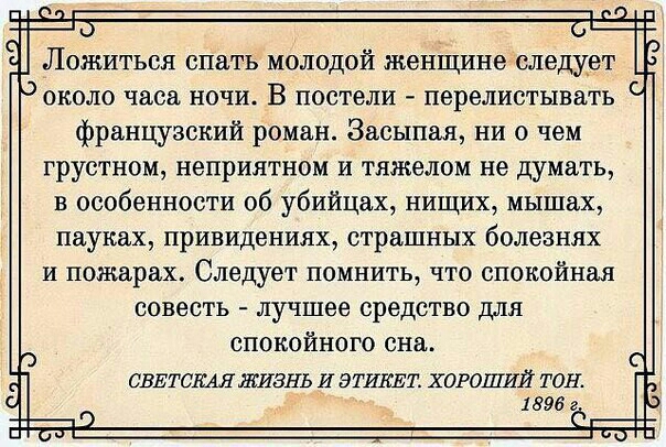 Лошиться спать молодой женіцине следует около часа ночи В постели перелистывать французский роман Засыпещ ни о чем грустном неприятном и тяжелом не думать в особенности об убийцах нищих мышах пауках привидениях страшных болезнях и пожарах Следует помнить7 что спокойная совесть лучшее средство для спокойного сна СВЕТСКАЯ ЖИЗНЬ И ЭТИКЕТ ХОРОШИЙ ТОН 1896 г