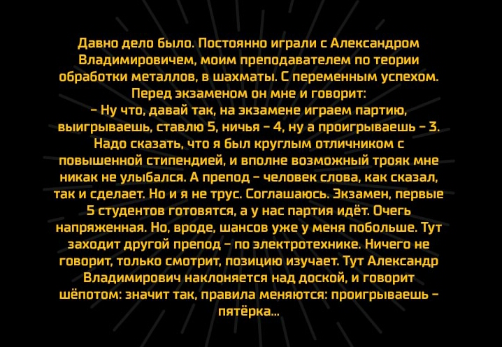 давно дело Было Постоянно играли с Александром Владимировичем моим преподавателем по теории оБраБотки металлов в шахматы С переменным успехом Перед экзаменом он мне и говорит ну что давай так на экзамене играем партию выигрываешь ставлю 5 ничья 4 ну а проигрываешь 3 Надо сказать что я Был круглым отличником повышенной стипендией и вполне возможный трояк мне никак не улыбался А препод человек слова