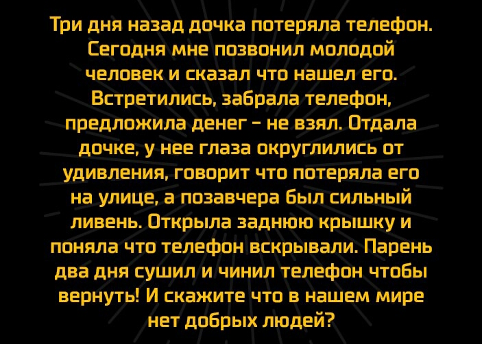 Три дня назад дочка потеряла телефон Сегодня мне позвонил молодой человек и сказал что нашел его Встретились забрала телефбн предложила денег не взял Отдала дочке у нее глаза округлились от удивленияговорит что поіеряла его на улице апозаечера Былсильный ливень Открыла заднююкрышку и поняла что телефонвдкрывали Парень два дня суЩил ичинил телефон чтобы вернуть И скажите что в нашем мире нет добрых