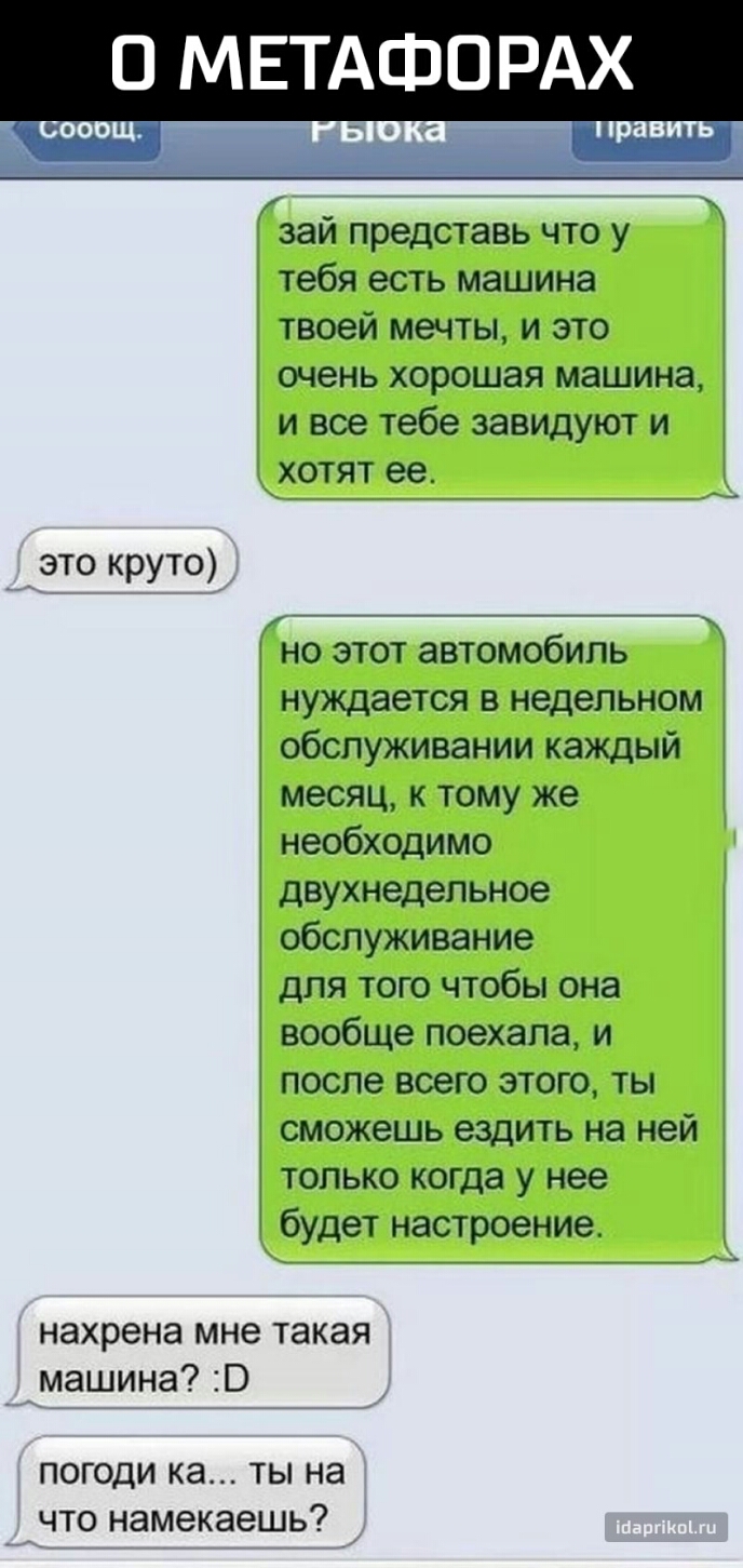 О МЕТАФОРАХ зай представь что у тебя есть машина твоей мечты и это очень хорошая машина и все тебе завидуют и хотят ее _это круто _ но этот автомобиль нуждается в недельном обслуживании каждый месяц к тому же необходимо двухнедельное обслуживание для того чтобы она вообще поехала и после всего этого ты сможешь ездить на ней только когда у нее будет настроение нахрена мне такая _машина погоди ка ты