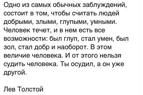 Одно из самых обычных заблуждений состоит в том чтобы считать людей добрыми злыми глупыми умными Человек течет и в нем есть все возможности был глуп стал умен был зол стал добр и наоборот В этом величие человека И от этого нельзя судить человека Ты осудил а он уже другой Лев Толстой