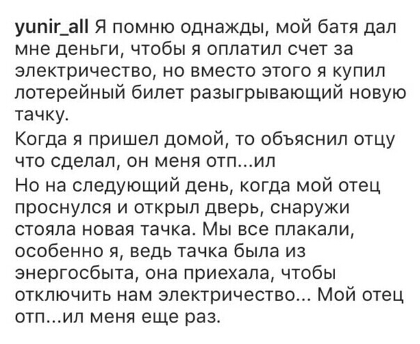 уипіг__а Я помню однажды мой батя дал мне деньги чтобы я оплатил счет за электричество но вместо этого я купил лотерейный билет разыгрывающий новую тачку Когда я пришел домой то объяснил отцу что сделал он меня отпил Но на следующий день когда мой отец проснулся и открыл дверь снаружи стояла новая тачка Мы все плакали особенно я ведь тачка была из энергосбыта она приехала чтобы отключить нам элект