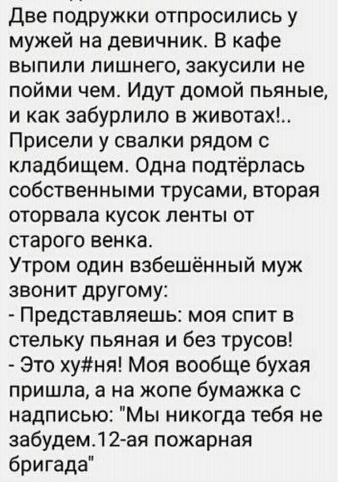 Две подружки отпросились у мужей на девичник В кафе выпили лишнего закусипи не пойми чем Идут домой пьяные и как забурлило в животах Присели у свалки рядом с кладбищем Одна подтёрлась собственными трусами вторая оторвала кусок ленты от старого венка Утром один взбешённый муж звонит другому Представляешь моя спит в стельку пьяная и без трусов Это хуня Моя вообще бухая пришла а на жопе бумажка с над