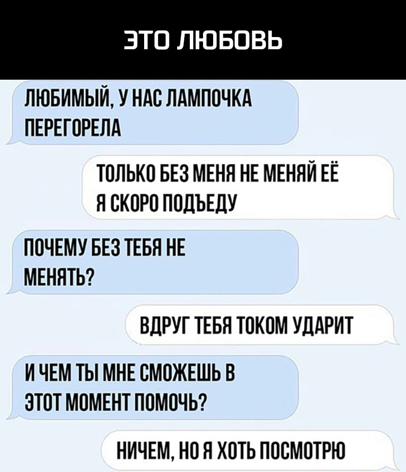 ЭТО ЛЮБОВЬ ЛЮБИМЫЙ У НАС ЛАМПОЧКА ПЕРЕГОРЕЛА ТОЛЬКО БЕЗ МЕНН НЕ МЕННЙ ЕЁ Я СКОРО ПОДЪЕЛУ ПОЧЕМУ БЕЗ ТЕБЯ НЕ МЕННТЬ ВДРУГ ТЕБН ТОКОМ УДАРИТ И ЧЕМ ТЫ МНЕ СМОЖЕШЬ В ЭТОТ МОМЕНТ ПОМОЧЬ НИЧЕМ НО Я ХОТЬ ПООМОТРЮ