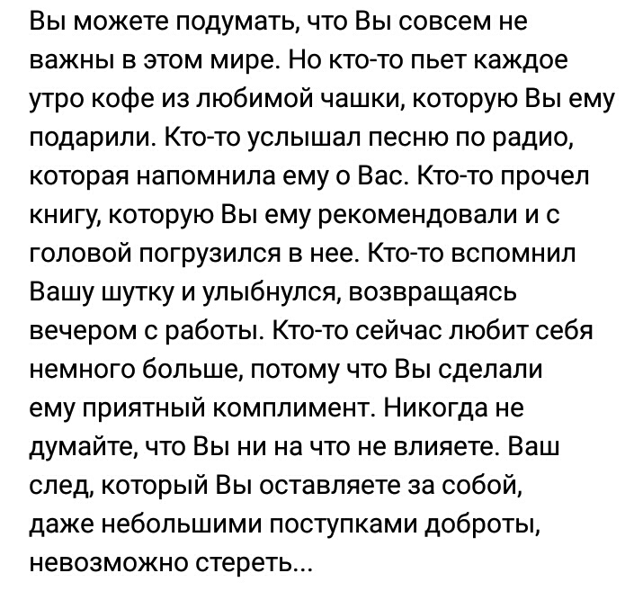 Вы можете подумать что Вы совсем не важны в этом мире Но кто то пьет каждое утро кофе из любимой чашки которую Вы ему подарили Кто то услышал песню по радио которая напомнила ему о Вас Кто то прочел книгу которую Вы ему рекомендовали и с головой погрузился в нее Кто то вспомнил Вашу шутку и улыбнулся возвращаясь вечером с работы Ктото сейчас любит себя немного больше потому что Вы сделали ему прия