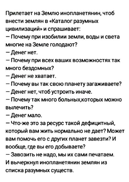 Припегает на Землю инопланетянин чтоб внести землян е Каталог разумных цивилизаций и спрашивает Почему при изобилии земли воды и света многие на Земле голодают Деиег иет _ ПОЧЕМУ при ВСЕХ ЕЗШИХ ВОЗЮЖИФШЯХ ЗК много бездомных денег не хватает Почему вы так свою планету загажиавете денег нет чтоб устроить иначе Почему так много больныхжогорых можно вылечить денег мало Чтаже это за ресурс такой дефици