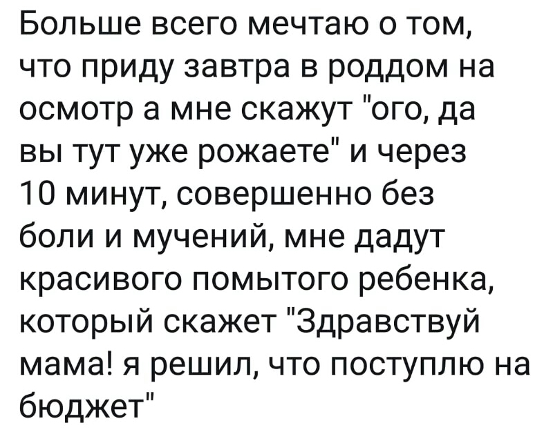 Больше всего мечтаю о том что приду завтра в роддом на осмотр а мне скажут ого да вы тут уже рожаете и через 10 минут совершенно без боли и мучений мне дадут красивого помытого ребенка который скажет Здравствуй мама я решил что поступлю на бюджет