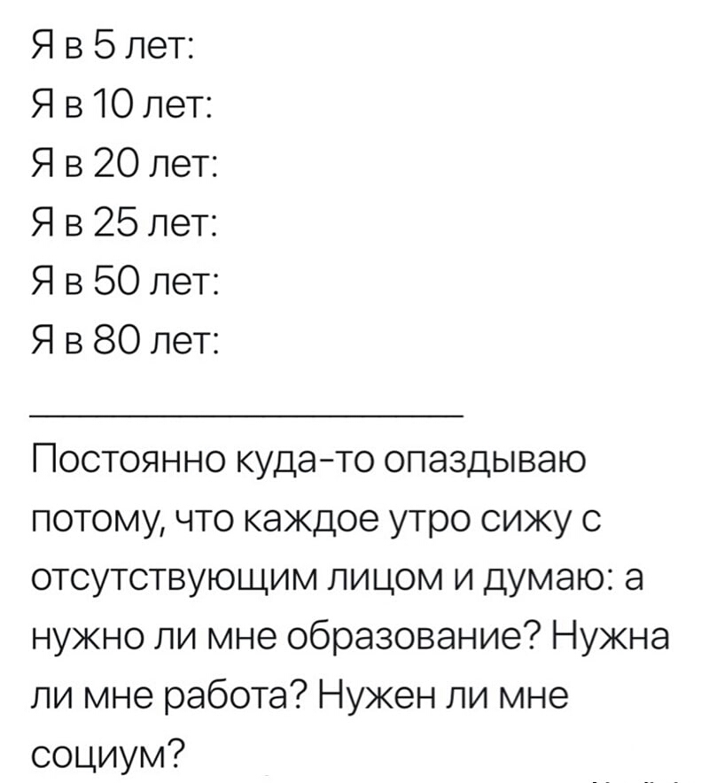 Я в 5 лет Я в 10 лет Я в 20 лет Я в 25 лет Я в 50 лет Я в 80 лет Постоянно кудато опаздываю потому что каждое утро сижу с отсутствующим лицом и думаю а нужно ли мне образование Нужна ли мне работа Нужен ли мне социум