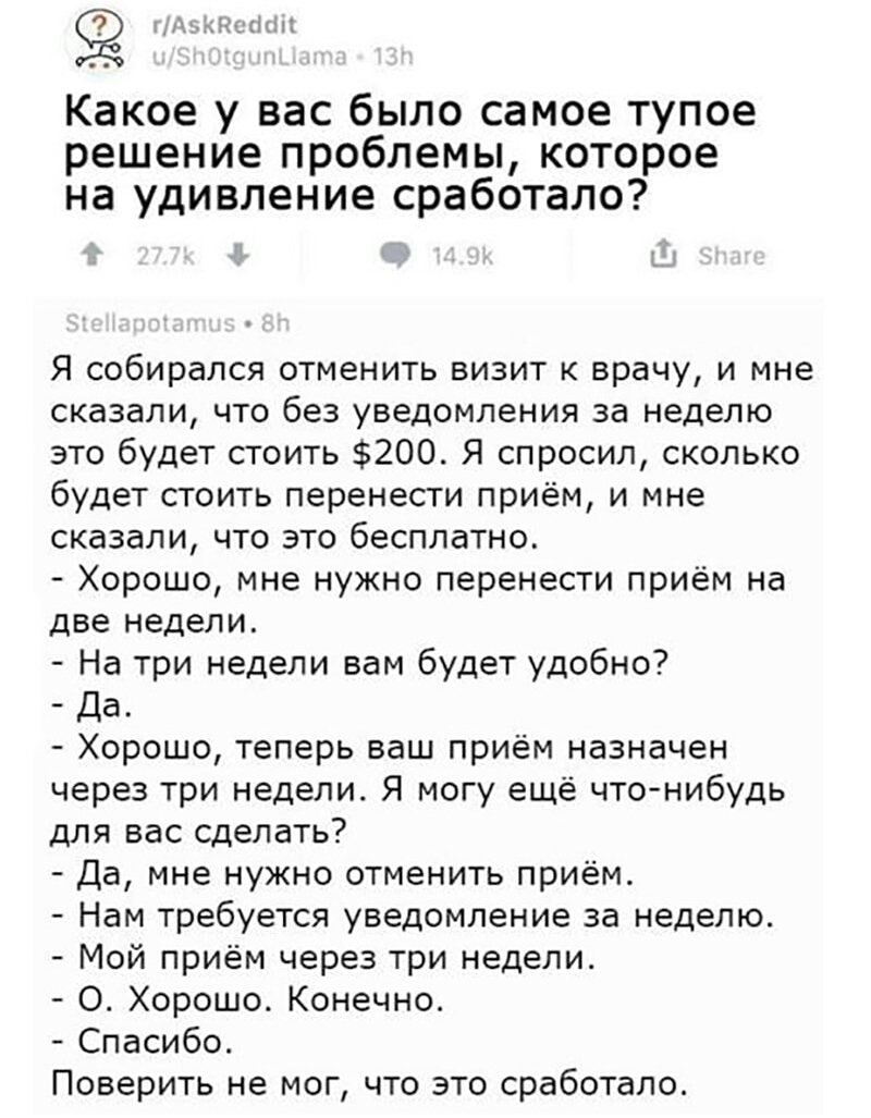 из дпып Какое у вас было самое тупое решение проблемы которое на удивление сработало Я собирался отменить визит к врачу и мне сказали что без уведомления за неделю это будет стоить 200 Я спросил сколько будет стоить перенести приём и мне сказали что это бесплатно Хорошо мне нужно перенести приём на две недели На три недели вам будет удобно Да Хорошо теперь ваш приём назначен через три недели Я мог